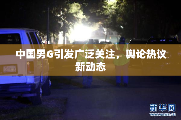 中国男G引发广泛关注，舆论热议新动态