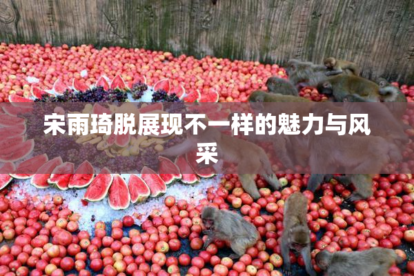 宋雨琦脱展现不一样的魅力与风采