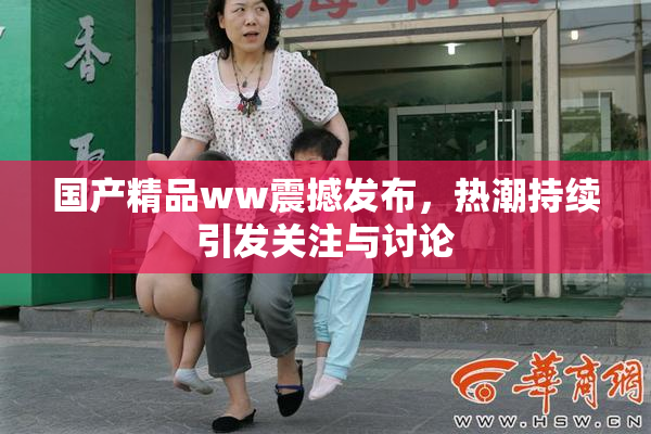 国产精品ww震撼发布，热潮持续引发关注与讨论