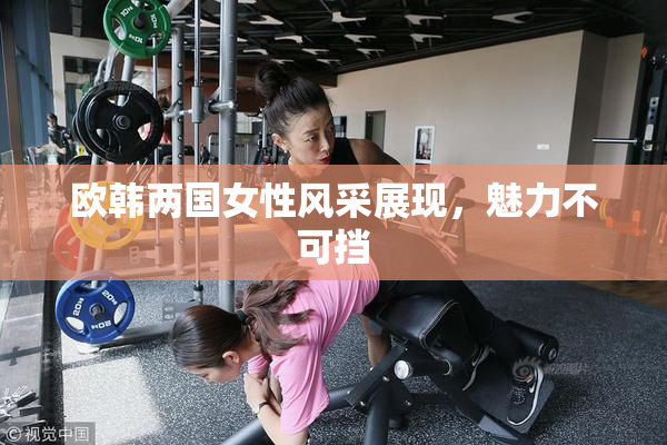 欧韩两国女性风采展现，魅力不可挡