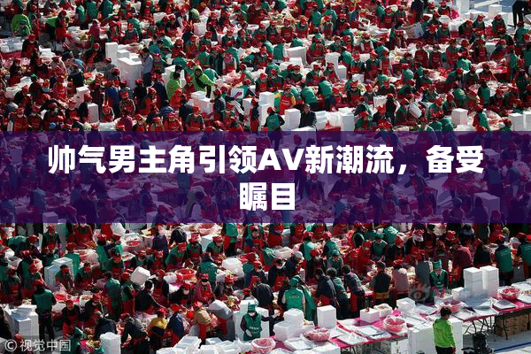 帅气男主角引领AV新潮流，备受瞩目