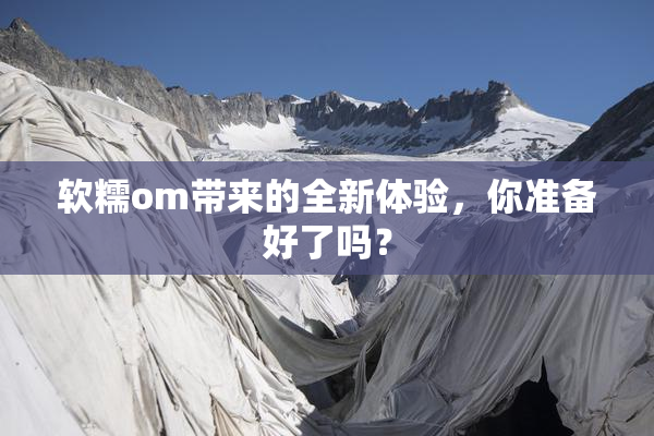 软糯om带来的全新体验，你准备好了吗？