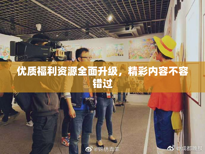 优质福利资源全面升级，精彩内容不容错过
