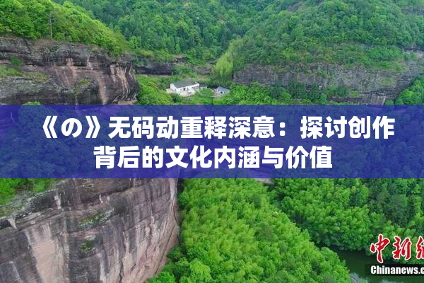 《の》无码动重释深意：探讨创作背后的文化内涵与价值