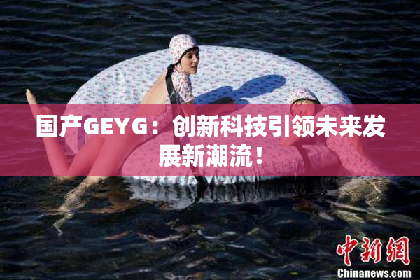 国产GEYG：创新科技引领未来发展新潮流！