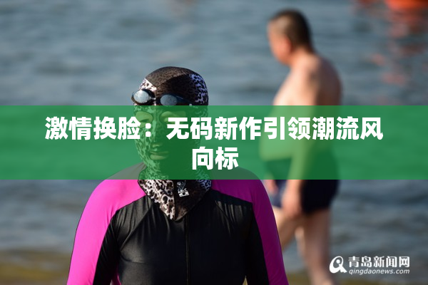 激情换脸：无码新作引领潮流风向标