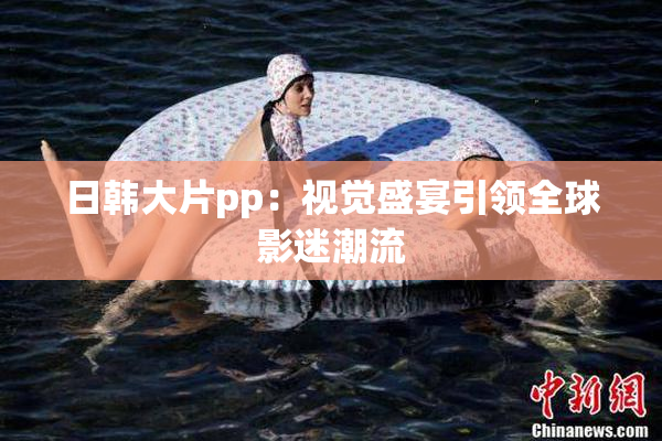 日韩大片pp：视觉盛宴引领全球影迷潮流