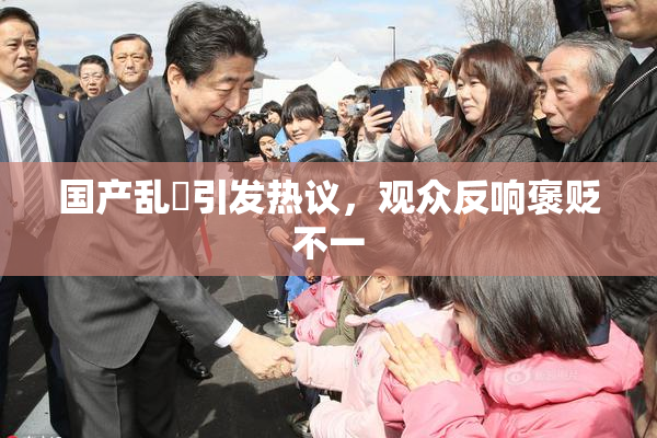 国产乱婬引发热议，观众反响褒贬不一