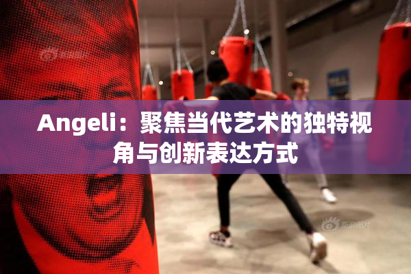 Angeli：聚焦当代艺术的独特视角与创新表达方式
