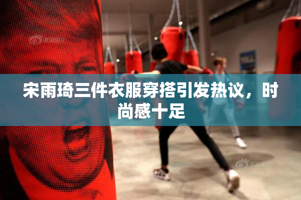 宋雨琦三件衣服穿搭引发热议，时尚感十足