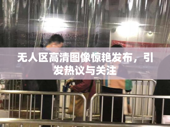 无人区高清图像惊艳发布，引发热议与关注