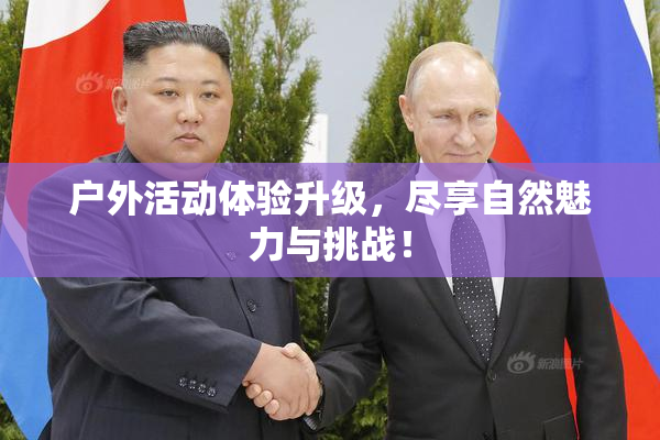 户外活动体验升级，尽享自然魅力与挑战！