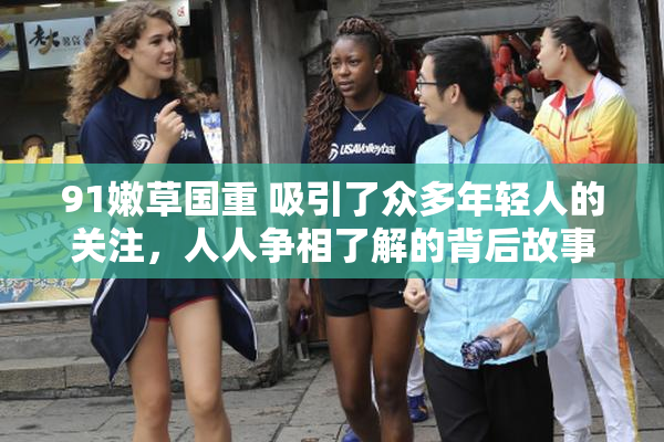 91嫩草国重 吸引了众多年轻人的关注，人人争相了解的背后故事。