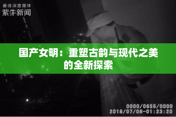 国产女明：重塑古韵与现代之美的全新探索