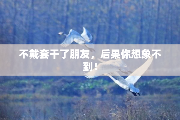 不戴套干了朋友，后果你想象不到！