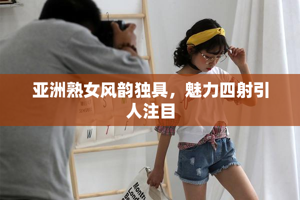 亚洲熟女风韵独具，魅力四射引人注目