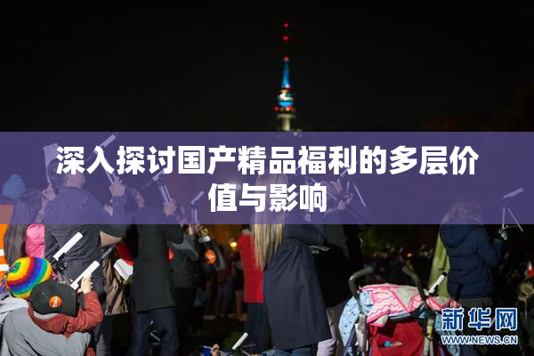 深入探讨国产精品福利的多层价值与影响