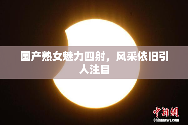 国产熟女魅力四射，风采依旧引人注目