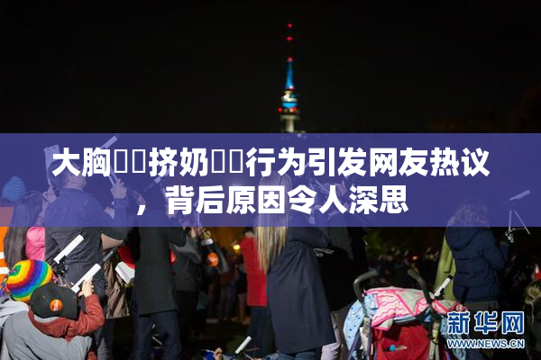 大胸❌‌挤奶❌‌行为引发网友热议，背后原因令人深思