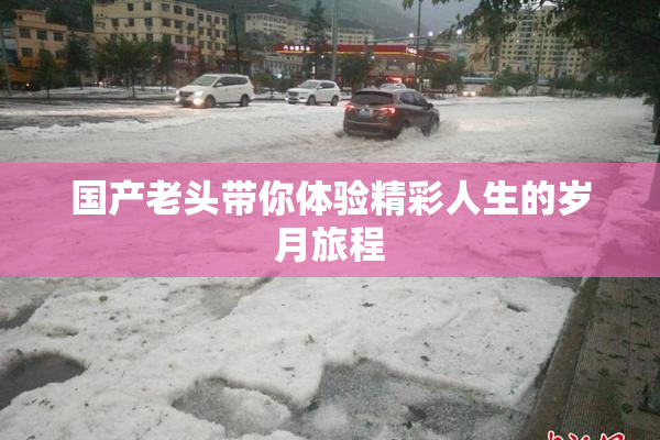 国产老头带你体验精彩人生的岁月旅程