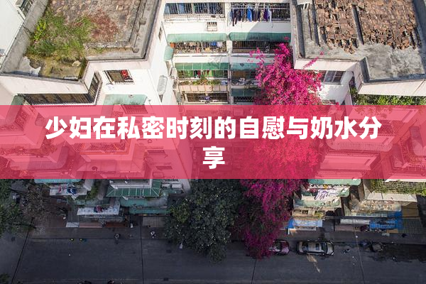 少妇在私密时刻的自慰与奶水分享