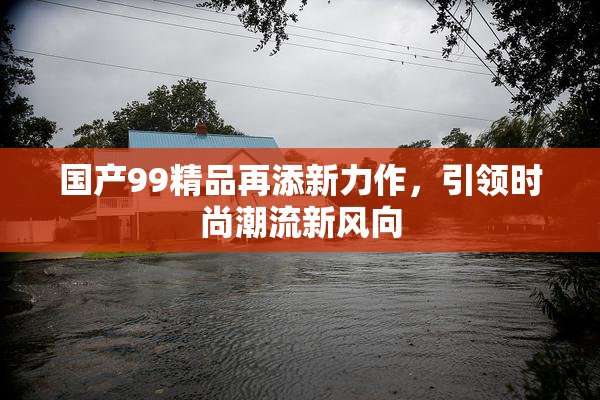 国产99精品再添新力作，引领时尚潮流新风向