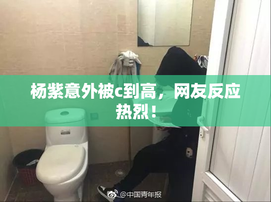 杨紫意外被c到高，网友反应热烈！