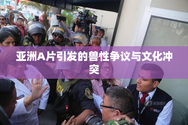 亚洲A片引发的兽性争议与文化冲突