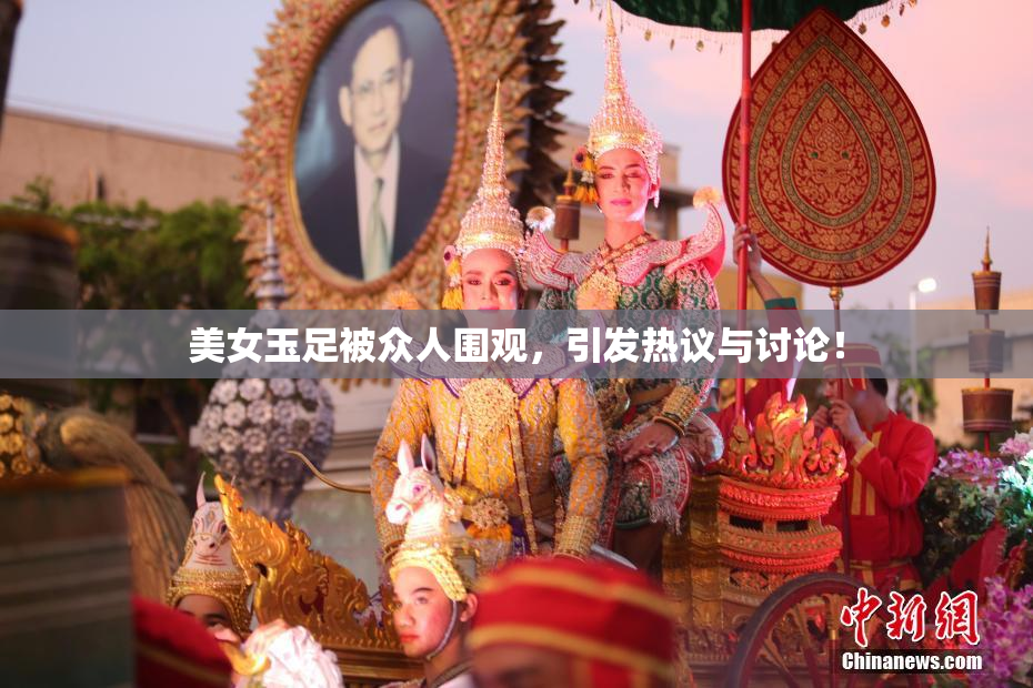 美女玉足被众人围观，引发热议与讨论！