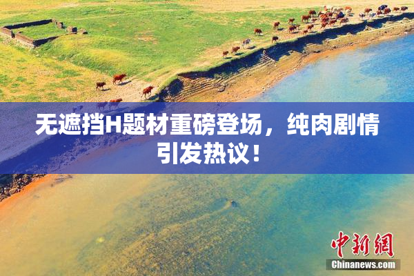 无遮挡H题材重磅登场，纯肉剧情引发热议！