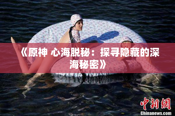 《原神 心海脱秘：探寻隐藏的深海秘密》