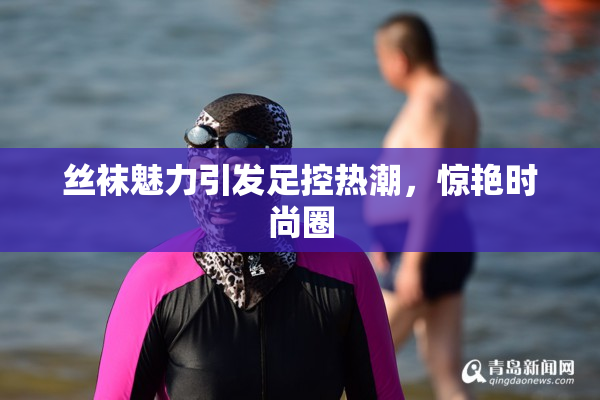 丝袜魅力引发足控热潮，惊艳时尚圈