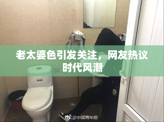 老太婆色引发关注，网友热议时代风潮