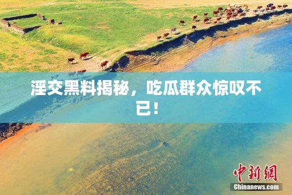 淫交黑料揭秘，吃瓜群众惊叹不已！