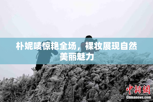 朴妮唛惊艳全场，裸妆展现自然美丽魅力