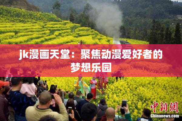 jk漫画天堂：聚焦动漫爱好者的梦想乐园