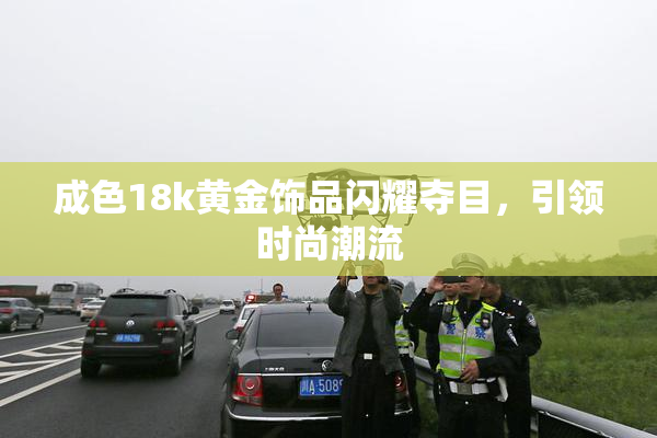 成色18k黄金饰品闪耀夺目，引领时尚潮流