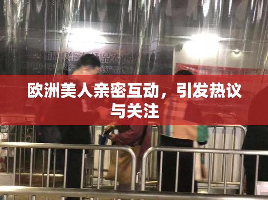 欧洲美人亲密互动，引发热议与关注