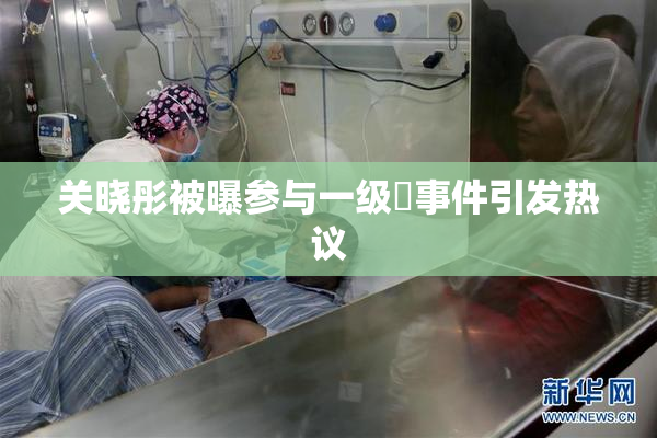 关晓彤被曝参与一级婬事件引发热议