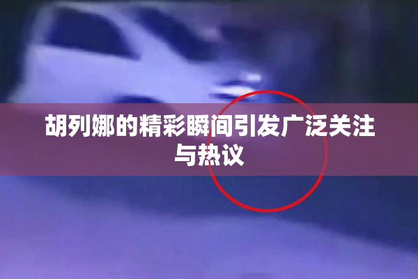 胡列娜的精彩瞬间引发广泛关注与热议