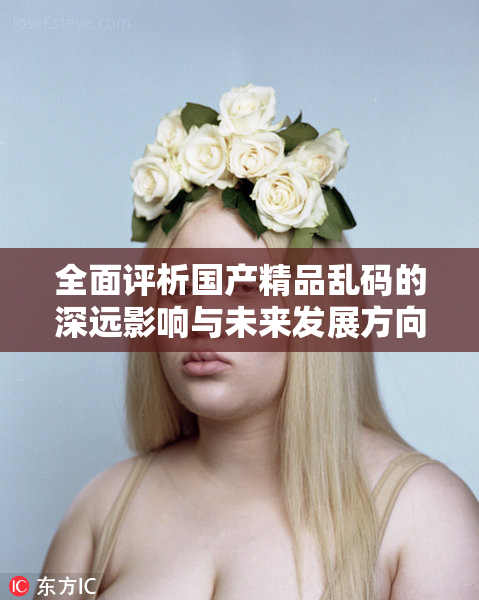 全面评析国产精品乱码的深远影响与未来发展方向