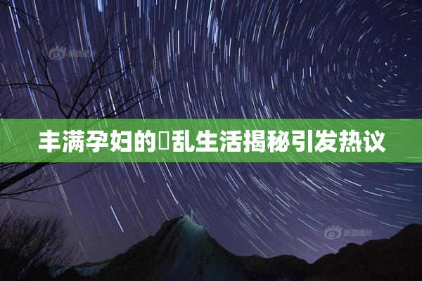 丰满孕妇的婬乱生活揭秘引发热议