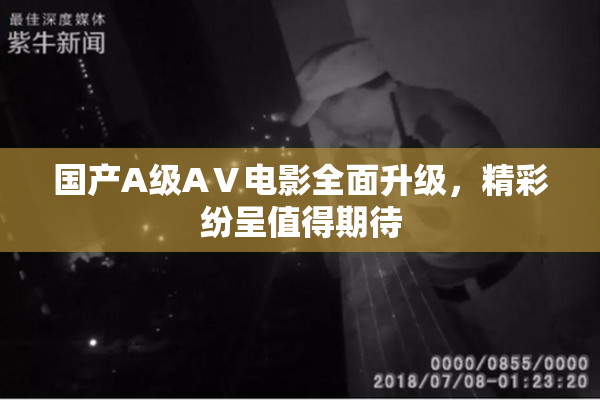 国产A级AⅤ电影全面升级，精彩纷呈值得期待