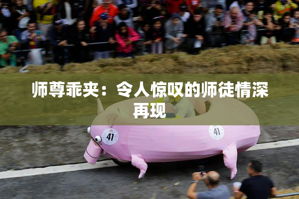 师尊乖夹：令人惊叹的师徒情深再现