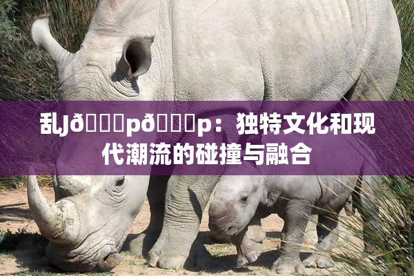 乱J🈚p🈚p：独特文化和现代潮流的碰撞与融合