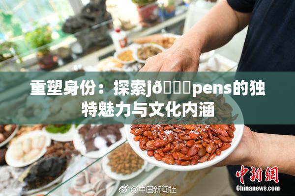 重塑身份：探索j🈚pens的独特魅力与文化内涵