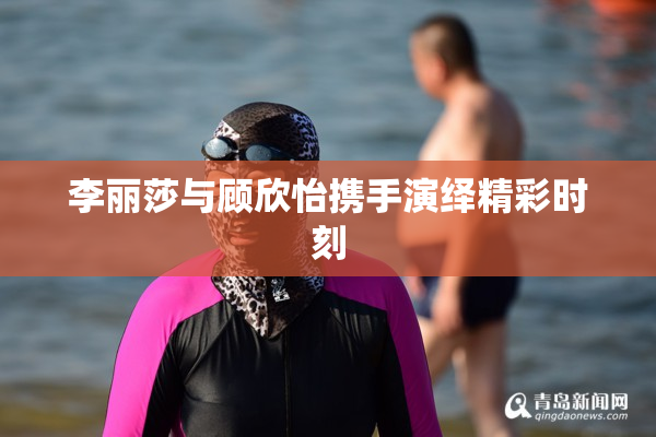 李丽莎与顾欣怡携手演绎精彩时刻