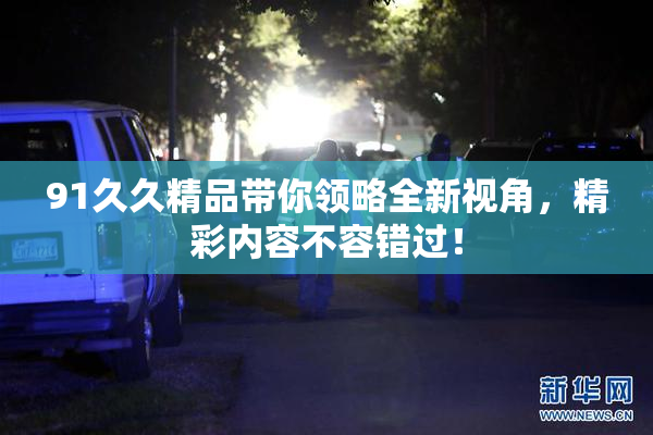 91久久精品带你领略全新视角，精彩内容不容错过！