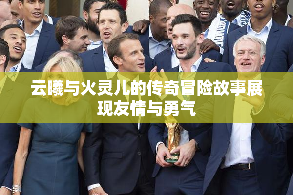 云曦与火灵儿的传奇冒险故事展现友情与勇气