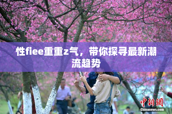 性fiee重重z气，带你探寻最新潮流趋势